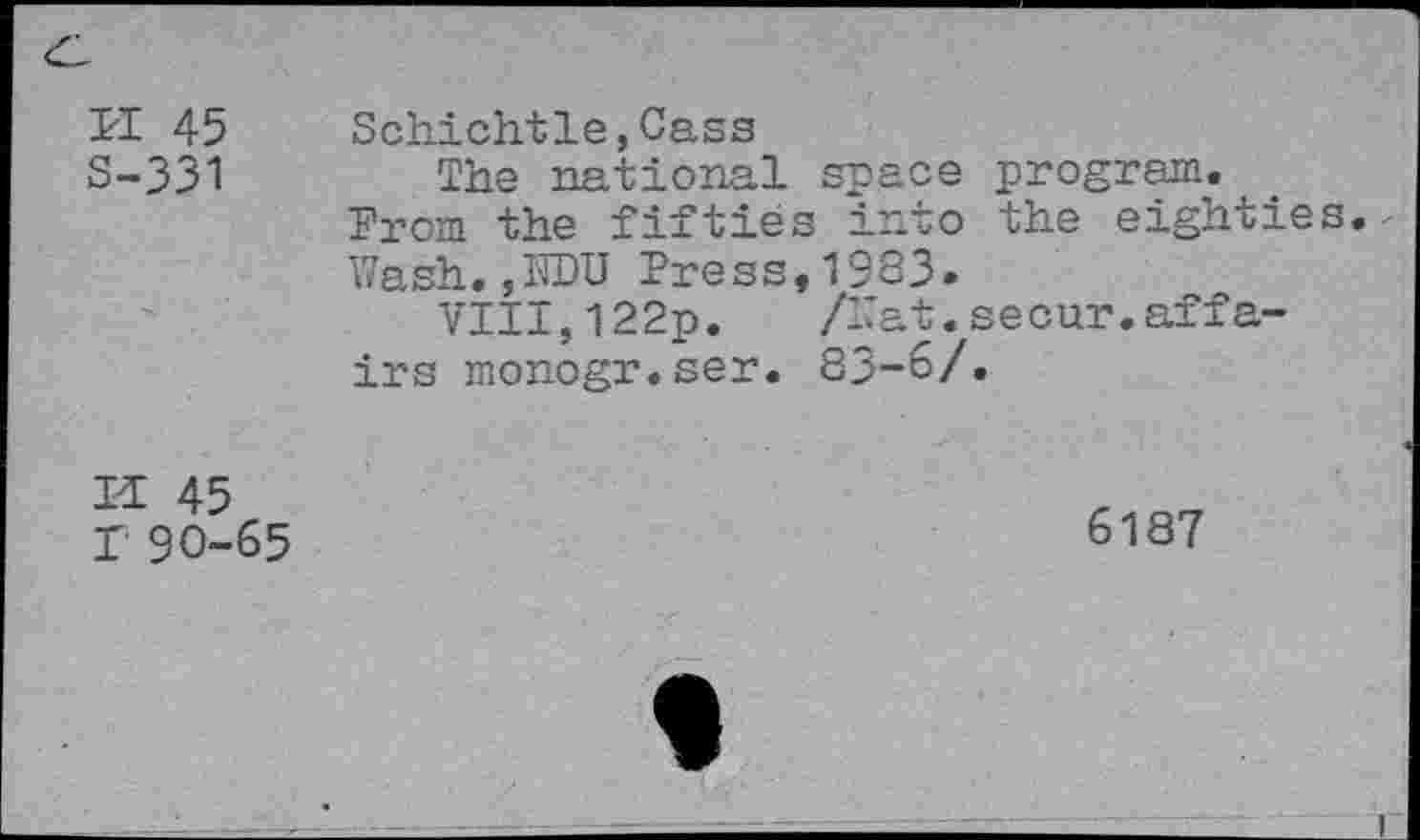 ﻿ri 45 S-331	Schichtle,Cass The national space program. From the fifties into the eighties Wash.,IWU Press,1933. VIII,122p. /Wat.secur.affairs monogr.ser. 83-6/.
ET 45 T 90-65	6187